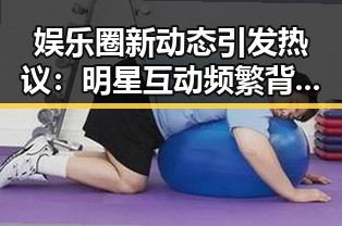 娱乐圈新动态引发热议：明星互动频繁背后隐藏的变化